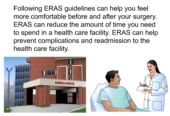 Following ERAS guidelines can help you feel more comfortable before and after your surgery. ERAS can reduce the amount of time you need to spend in a health care facility. ERAS can help prevent complications and readmission to the health care facility.