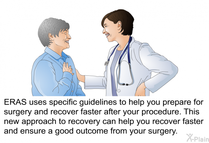 ERAS uses specific guidelines to help you prepare for surgery and recover faster after your procedure. This new approach to recovery can help you recover faster and ensure a good outcome from your surgery.