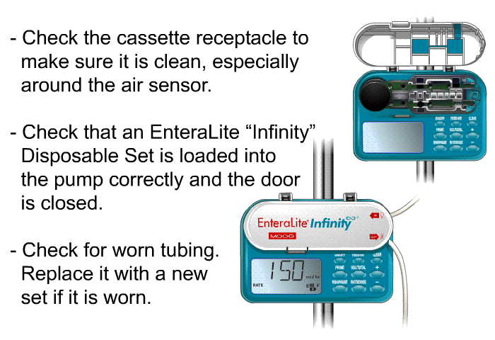 Check the cassette receptacle to make sure it is clean, especially around the air sensor. Check that an EnteraLite “Infinity” Disposable Set is loaded into the pump correctly and the door is closed. Check for worn tubing. Replace it with a new set if it is worn.