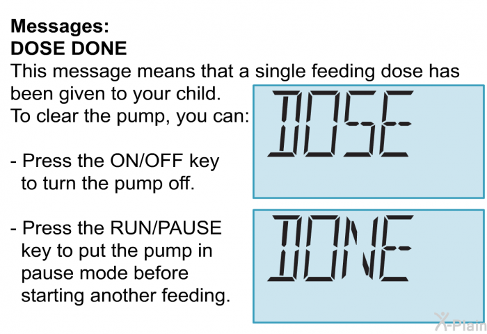 <B>Messages:</B>
 <B>DOSE DONE</B>
 This message means that a single feeding dose has been given to your child. To clear the pump, you can:  Press the ON/OFF key to turn the pump off. Press the RUN/PAUSE key to put the pump in pause mode before starting another feeding.