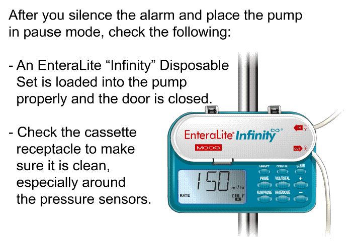 After you silence the alarm and place the pump in pause mode, check the following:  An EnteraLite &ldquo;Infinity&rdquo; Disposable Set is loaded into the pump properly and the door is closed. Check the cassette receptacle to make sure it is clean, especially around the pressure sensors.