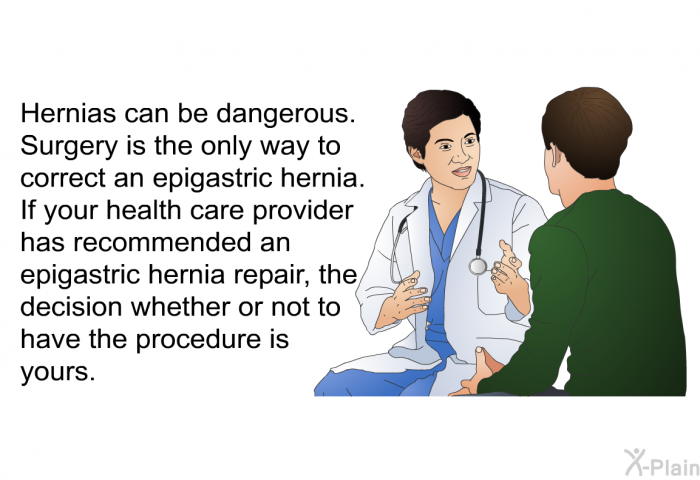 Hernias can be dangerous. Surgery is the only way to correct an epigastric hernia. If your health care provider has recommended an epigastric hernia repair, the decision whether or not to have the procedure is yours.