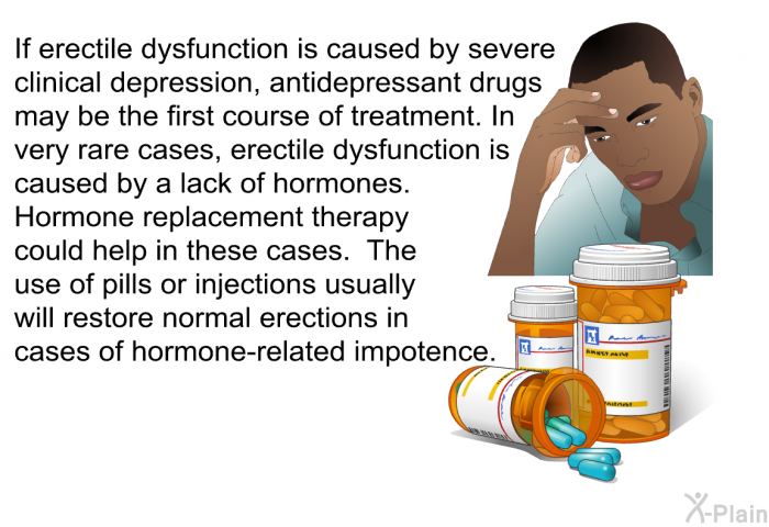 If erectile dysfunction is caused by severe clinical depression, antidepressant drugs may be the first course of treatment. In very rare cases, erectile dysfunction is caused by a lack of hormones. Hormone replacement therapy could help in these cases. The use of pills or injections usually will restore normal erections in cases of hormone-related impotence.