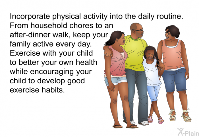 Incorporate physical activity into the daily routine. From household chores to an after-dinner walk, keep your family active every day. Exercise with your child to better your own health while encouraging your child to develop good exercise habits.