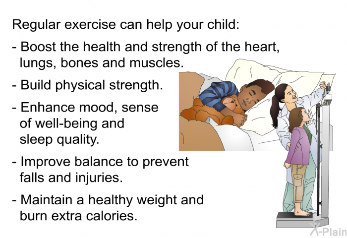 Regular exercise can help your child:  Boost the health and strength of the heart, lungs, bones and muscles. Build physical strength. Enhance mood, sense of well-being and sleep quality. Improve balance to prevent falls and injuries. Maintain a healthy weight and burn extra calories.