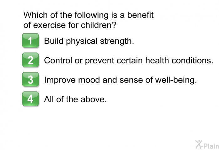 Which of the following is a benefit of exercise for children? Choose one of the following.  Build physical strength. Control or prevent certain health conditions. Improve mood and sense of well-being. All of the above.