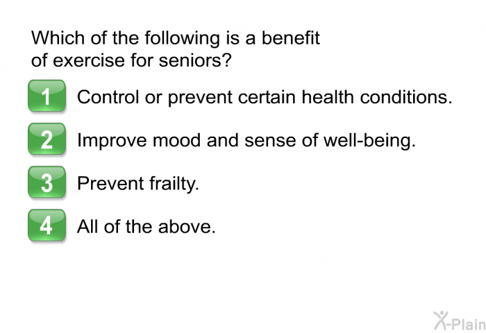 Which of the following is a benefit of exercise for seniors? Choose one of the following:  Control or prevent certain health conditions. Improve mood and sense of well-being. Prevent frailty. All of the above.