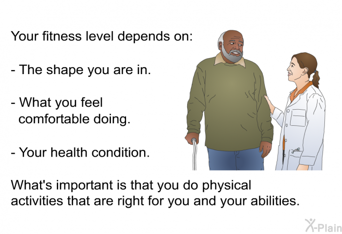 Your fitness level depends on:  The shape you are in. What you feel comfortable doing. Your health condition.  <Br>What's important is that you do physical activities that are right for you and your abilities.