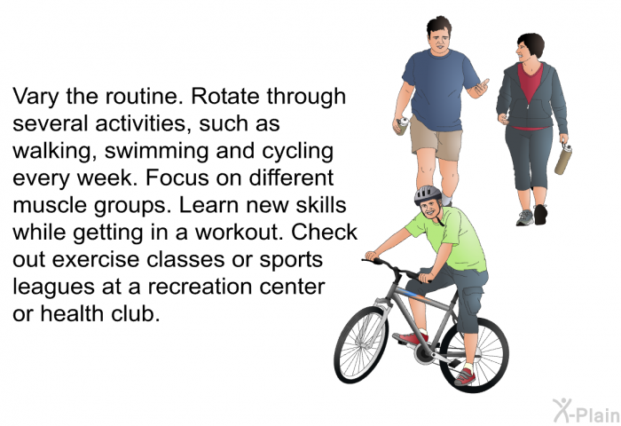 Vary the routine. Rotate through several activities, such as walking, swimming and cycling every week. Focus on different muscle groups. Learn new skills while getting in a workout. Check out exercise classes or sports leagues at a recreation center or health club.