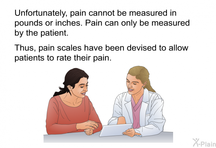 Unfortunately, pain cannot be measured in pounds or inches. Pain can only be measured by the patient. Thus, pain scales have been devised to allow patients to rate their pain.