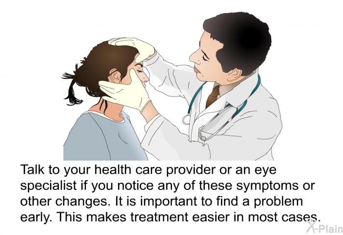 Talk to your health care provider or an eye specialist if you notice any of these symptoms or other changes. It is important to find a problem early. This makes treatment easier in most cases.