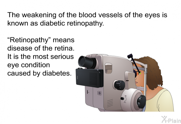 The weakening of the blood vessels of the eyes is known as <I>diabetic retinopathy</I>. Retinopathy means disease of the retina. It is the most serious eye condition caused by diabetes.