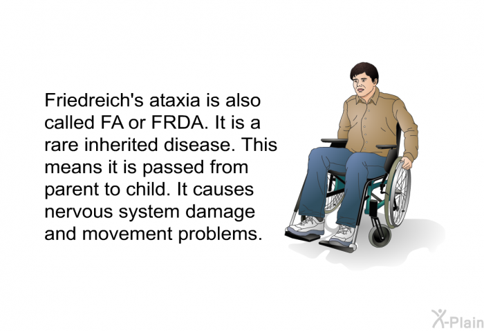 Friedreich's ataxia is also called FA or FRDA. It is a rare inherited disease. This means it is passed from parent to child. It causes nervous system damage and movement problems.