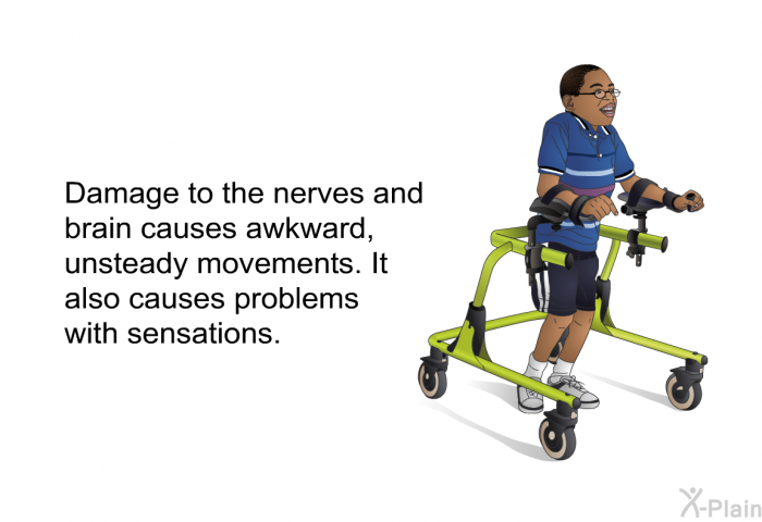 Damage to the nerves and brain causes awkward, unsteady movements. It also causes problems with sensations.