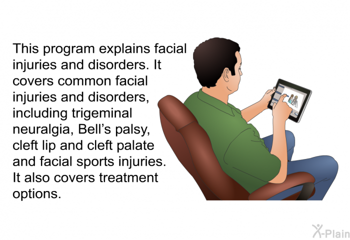 This health information explains facial injuries and disorders. It covers common facial injuries and disorders, including trigeminal neuralgia, Bell's palsy, cleft lip and cleft palate and facial sports injuries. It also covers treatment options.