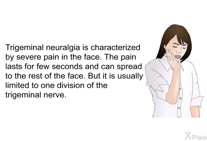 Trigeminal neuralgia is characterized by severe pain in the face. The pain lasts for few seconds and can spread to the rest of the face. But it is usually limited to one division of the trigeminal nerve.