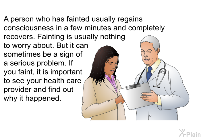 A person who has fainted usually regains consciousness in a few minutes and completely recovers. Fainting is usually nothing to worry about. But it can sometimes be a sign of a serious problem. If you faint, it is important to see your health care provider and find out why it happened.