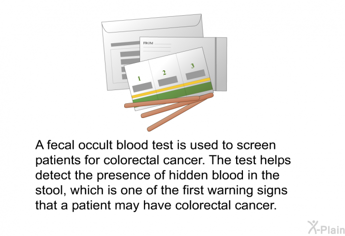 A fecal occult blood test is used to screen patients for colorectal cancer. The test helps detect the presence of hidden blood in the stool, which is one of the first warning signs that a patient may have colorectal cancer.