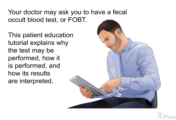 Your doctor may ask you to have a fecal occult blood test, or FOBT. This patient education tutorial explains why the test may be performed, how it is performed, and how its results are interpreted.