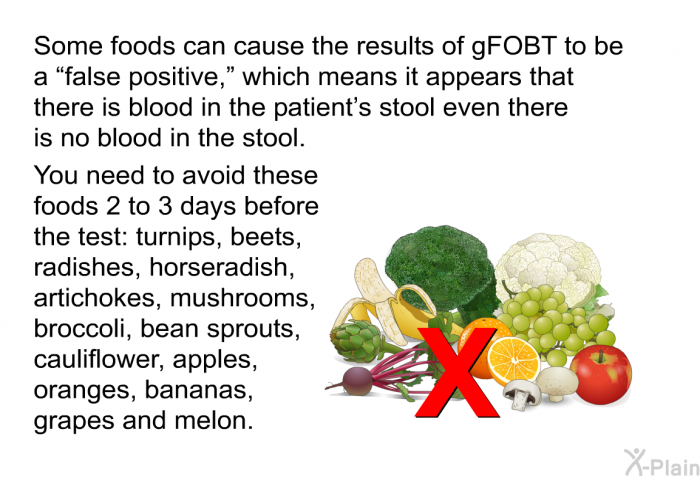 Some foods can cause the results of gFOBT to be a “false positive,” which means it appears that there is blood in the patient's stool even there is no blood in the stool. You need to avoid these foods 2 to 3 days before the test: turnips, beets, radishes, horseradish, artichokes, mushrooms, broccoli, bean sprouts, cauliflower, apples, oranges, bananas, grapes and melon.