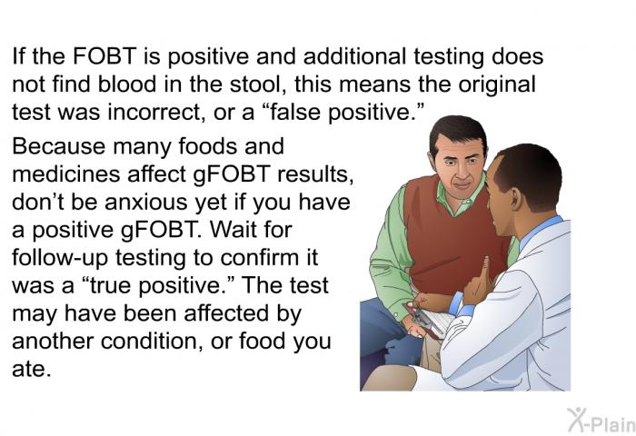 If the FOBT is positive and additional testing does not find blood in the stool, this means the original test was incorrect, or a “false positive.” Because many foods and medicines affect gFOBT results, don't be anxious yet if you have a positive gFOBT. Wait for follow-up testing to confirm it was a “true positive.” The test may have been affected by another condition, or food you ate.