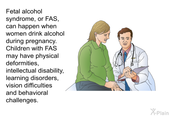Fetal alcohol syndrome, or FAS, can happen when women drink alcohol during pregnancy. Children with FAS may have physical deformities, intellectual disability, learning disorders, vision difficulties and behavioral challenges.