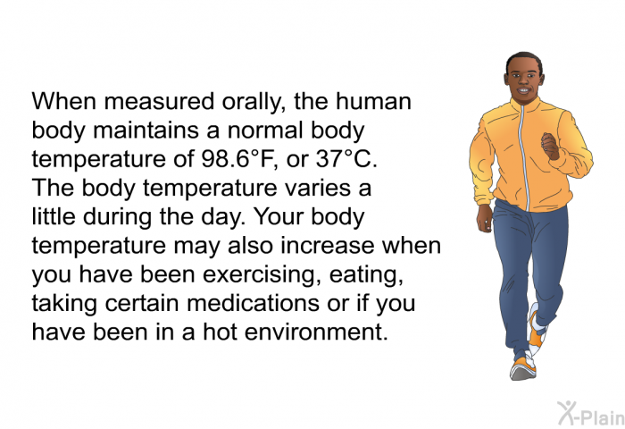 When measured orally, the human body maintains a normal body temperature of 98.6°F, or 37°C. The body temperature varies a little during the day. Your body temperature may also increase when you have been exercising, eating, taking certain medications or if you have been in a hot environment.