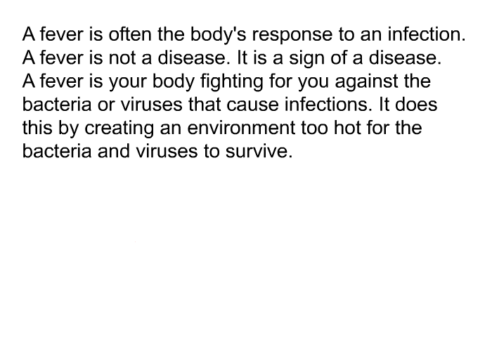 A fever is often the body's response to an infection. A fever is not a disease. It is a sign of a disease. A fever is your body fighting for you against the bacteria or viruses that cause infections. It does this by creating an environment too hot for the bacteria and viruses to survive.