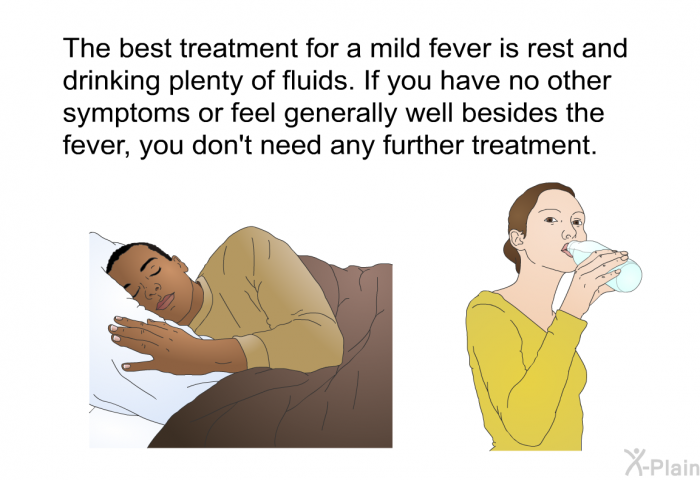The best treatment for a mild fever is rest and drinking plenty of fluids. If you have no other symptoms or feel generally well besides the fever, you don't need any further treatment.