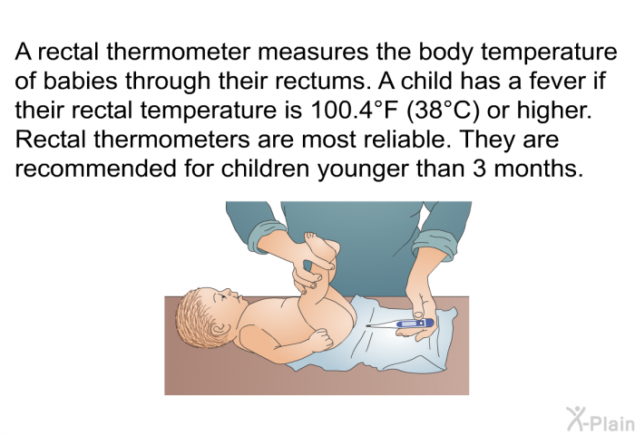 A rectal thermometer measures the body temperature of babies through their rectums. A child has a fever if their rectal temperature is 100.4°F (38°C) or higher. Rectal thermometers are most reliable. They are recommended for children younger than 3 months.