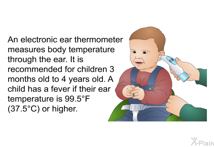 An electronic ear thermometer measures body temperature through the ear. It is recommended for children 3 months old to 4 years old. A child has a fever if their ear temperature is 99.5°F (37.5°C) or higher.