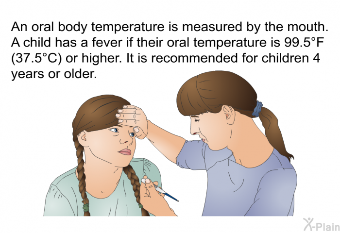 An oral body temperature is measured by the mouth. A child has a fever if their oral temperature is 99.5°F (37.5°C) or higher. It is recommended for children 4 years or older.