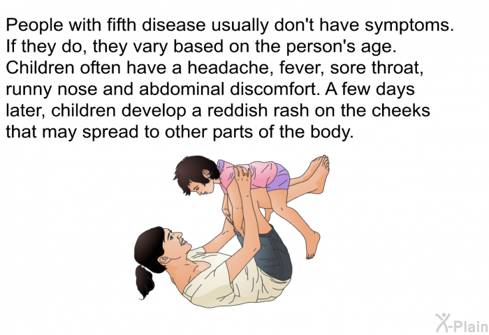 People with fifth disease usually don't have symptoms. If they do, they vary based on the person's age. Children often have a headache, fever, sore throat, runny nose and abdominal discomfort. A few days later, children develop a reddish rash on the cheeks that may spread to other parts of the body.