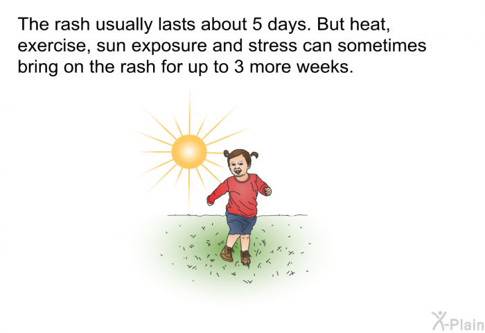 The rash usually lasts about 5 days. But heat, exercise, sun exposure and stress can sometimes bring on the rash for up to 3 more weeks.