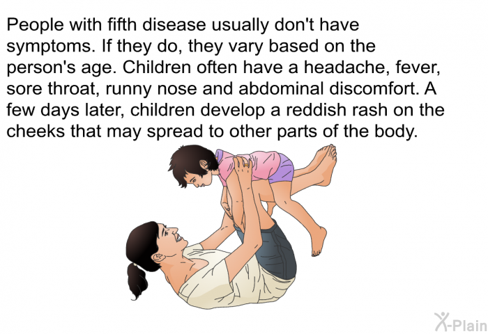 People with fifth disease usually don't have symptoms. If they do, they vary based on the person's age. Children often have a headache, fever, sore throat, runny nose and abdominal discomfort. A few days later, children develop a reddish rash on the cheeks that may spread to other parts of the body.