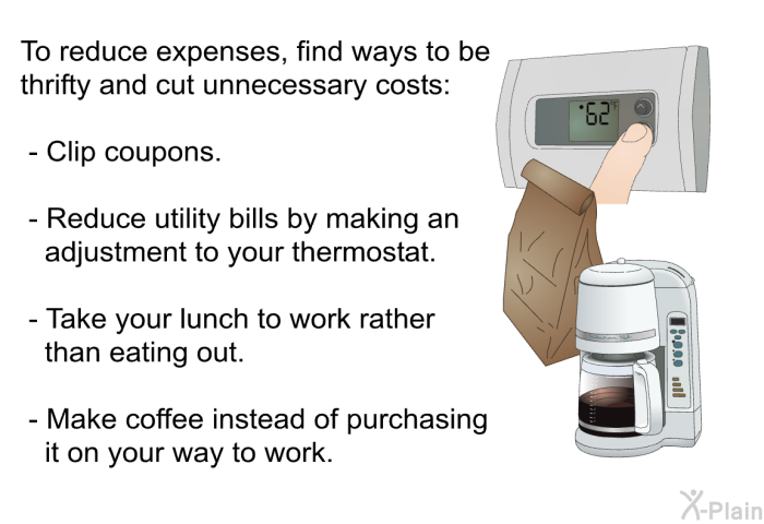To reduce expenses, find ways to be thrifty and cut unnecessary costs:  Clip coupons. Reduce utility bills by making an adjustment to your thermostat. Take your lunch to work rather than eating out. Make coffee instead of purchasing it on your way to work.