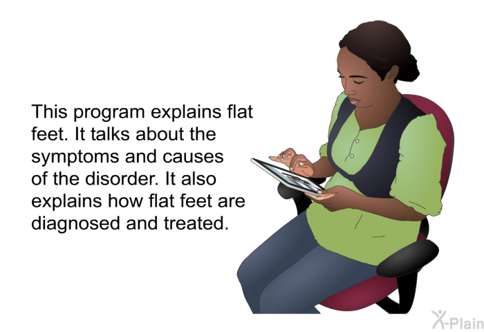 This health information explains flat feet. It talks about the symptoms and causes of the disorder. It also explains how flat feet are diagnosed and treated.