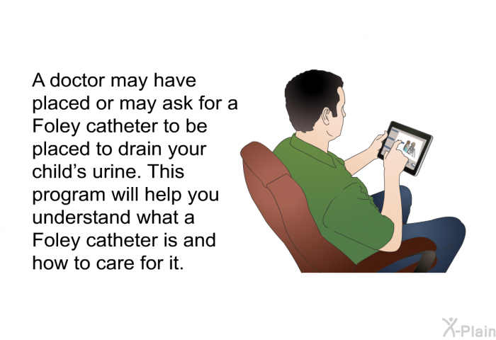 A doctor may have placed or may ask for a Foley catheter to be placed to drain your child’s urine. This health information will help you understand what a Foley catheter is and how to care for it.
