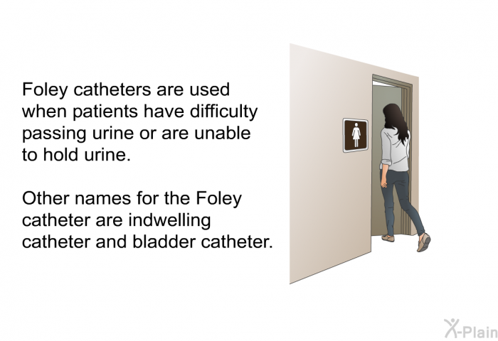 Foley catheters are used when patients have difficulty passing urine or are unable to hold urine. Other names for the Foley catheter are indwelling catheter and bladder catheter.