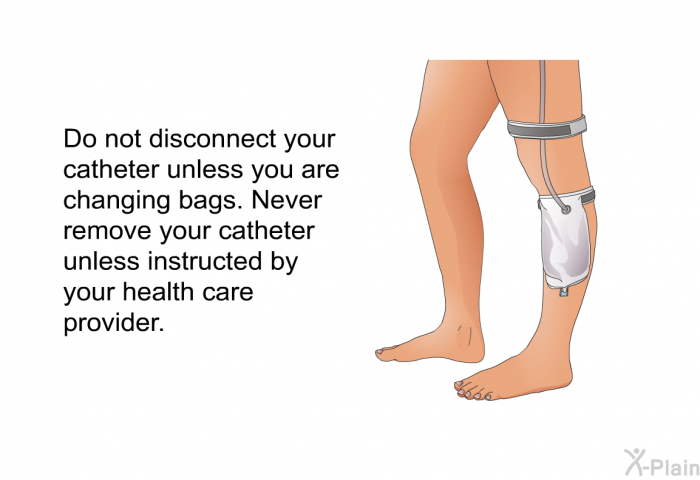 Do not disconnect your catheter unless you are changing bags. Never remove your catheter unless instructed by your health care provider.