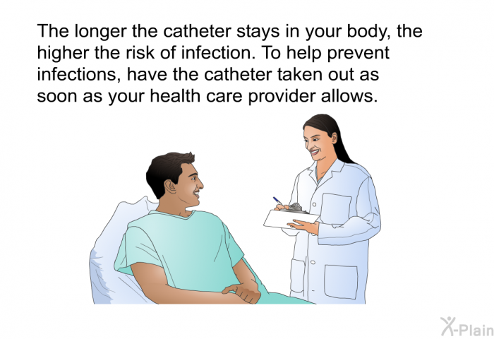 The longer the catheter stays in your body, the higher the risk of infection. To help prevent infections, have the catheter taken out as soon as your health care provider allows.