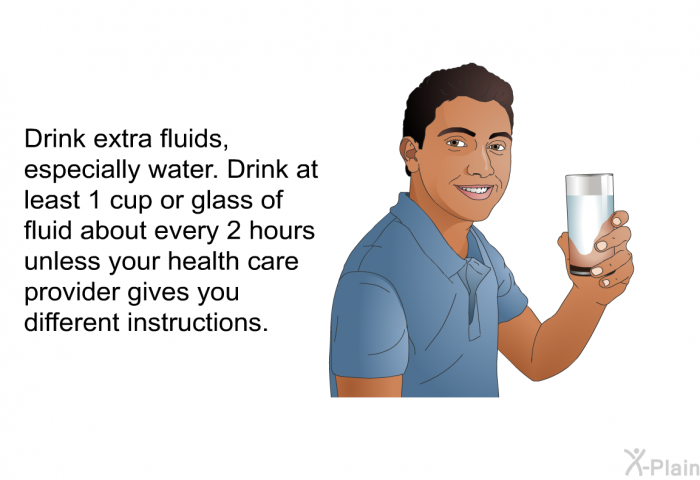 Drink extra fluids, especially water. Drink at least 1 cup or glass of fluid about every 2 hours unless your health care provider gives you different instructions.