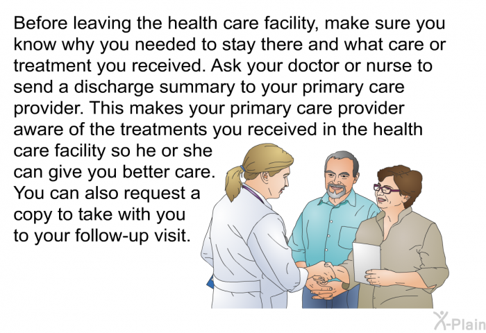 Before leaving the health care facility, make sure you know why you needed to stay there and what care or treatment you received. Ask your doctor or nurse to send a discharge summary to your primary care provider. This makes your primary care provider aware of the treatments you received in the health care facility so he or she can give you better care. You can also request a copy to take with you to your follow-up visit.