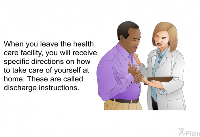 When you leave the health care facility, you will receive specific directions on how to take care of yourself at home. These are called discharge instructions.