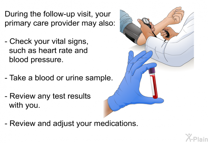 During the follow-up visit, your primary care provider may also:  Check your vital signs, such as heart rate and blood pressure. Take a blood or urine sample. Review any test results with you. Review and adjust your medications.