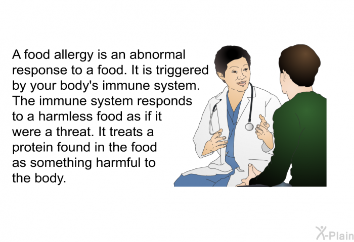 A food allergy is an abnormal response to a food. It is triggered by your body's immune system. The immune system responds to a harmless food as if it were a threat. It treats a protein found in the food as something harmful to the body.