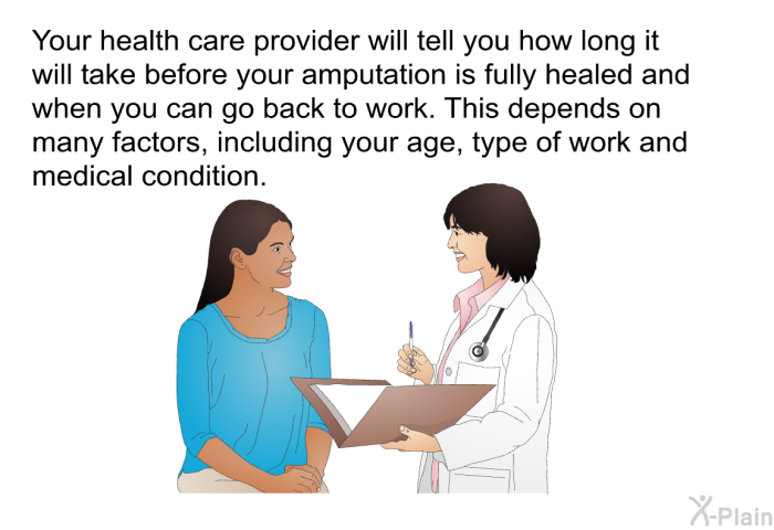 Your health care provider will tell you how long it will take before your amputation is fully healed and when you can go back to work. This depends on many factors, including your age, type of work and medical condition.