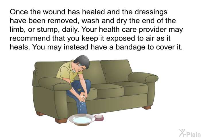 Once the wound has healed and the dressings have been removed, wash and dry the end of the limb, or stump, daily. Your health care provider may recommend that you keep it exposed to air as it heals. You may instead have a bandage to cover it.
