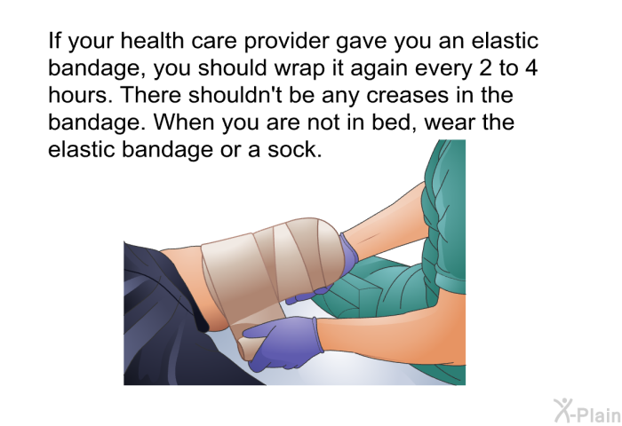 If your health care provider gave you an elastic bandage, you should wrap it again every 2 to 4 hours. There shouldn't be any creases in the bandage. When you are not in bed, wear the elastic bandage or a sock.
