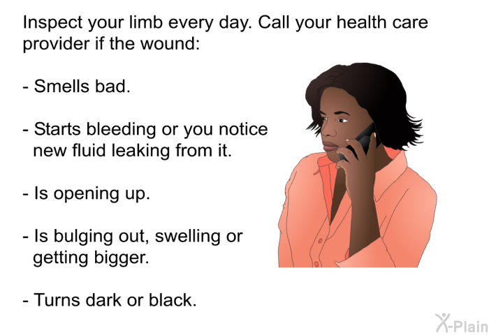 Inspect your limb every day. Call your health care provider if the wound:  Smells bad. Starts bleeding or you notice new fluid leaking from it. Is opening up. Is bulging out, swelling or getting bigger. Turns dark or black.